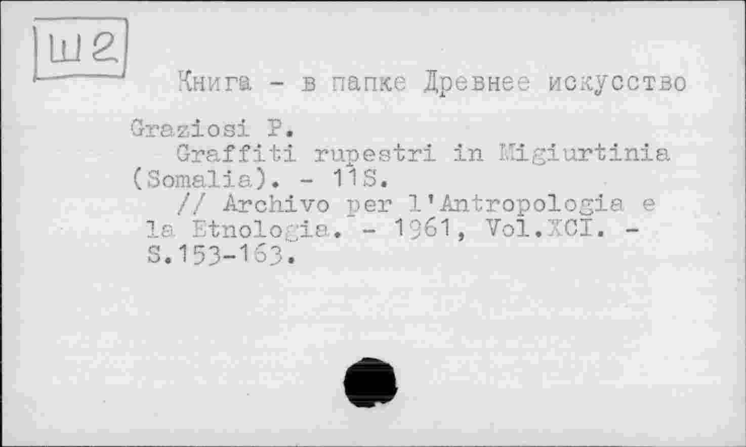 ﻿Ш2
Книга - в папке Древнее искусство
Graziös! Р.
Graffiti rupestri in Migiurtinia (Somalia). - 11S.
// Archivo per 1’Antropologia e la Etnologia."- 1961, Vol.XCI. -S.153-163.